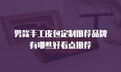 男款手工皮包定制推荐品牌有哪些好看点推荐