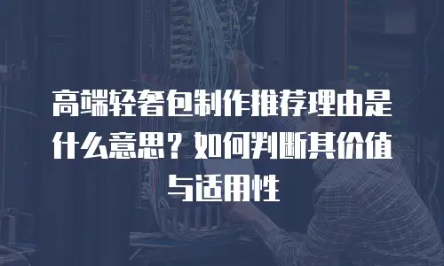 高端轻奢包制作推荐理由是什么意思？如何判断其价值与适用性