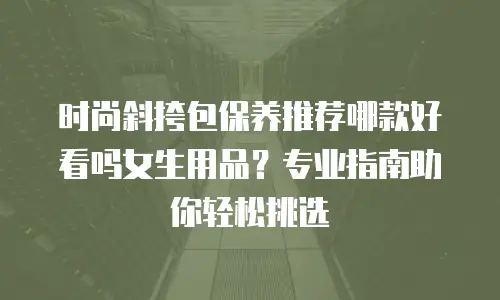 时尚斜挎包保养推荐哪款好看吗女生用品？专业指南助你轻松挑选