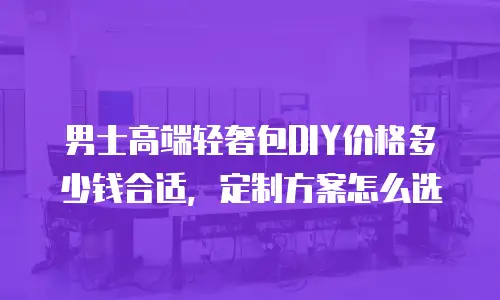 男士高端轻奢包DIY价格多少钱合适，定制方案怎么选