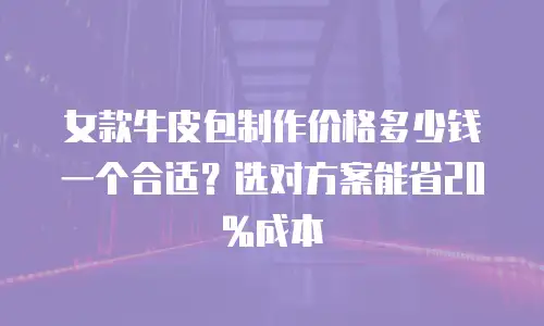女款牛皮包制作价格多少钱一个合适？选对方案能省20%成本