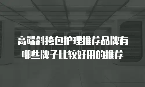 高端斜挎包护理推荐品牌有哪些牌子比较好用的推荐
