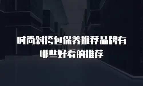 时尚斜挎包保养推荐品牌有哪些好看的推荐