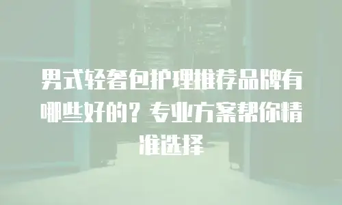 男式轻奢包护理推荐品牌有哪些好的？专业方案帮你精准选择