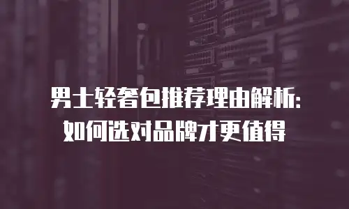 男士轻奢包推荐理由解析：如何选对品牌才更值得
