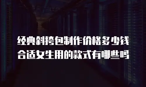 经典斜挎包制作价格多少钱合适女生用的款式有哪些吗