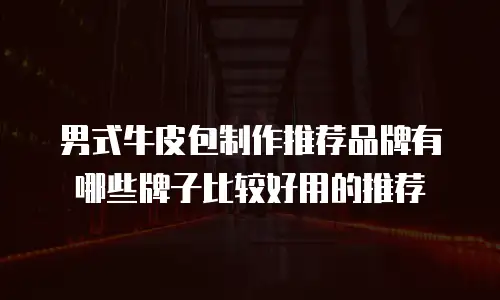 男式牛皮包制作推荐品牌有哪些牌子比较好用的推荐
