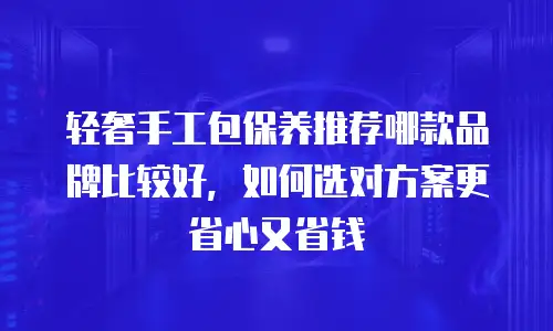 轻奢手工包保养推荐哪款品牌比较好，如何选对方案更省心又省钱