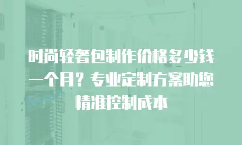 时尚轻奢包制作价格多少钱一个月？专业定制方案助您精准控制成本
