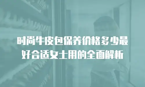 时尚牛皮包保养价格多少最好合适女士用的全面解析