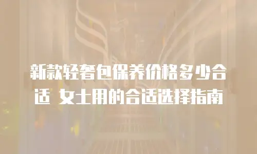 新款轻奢包保养价格多少合适 女士用的合适选择指南