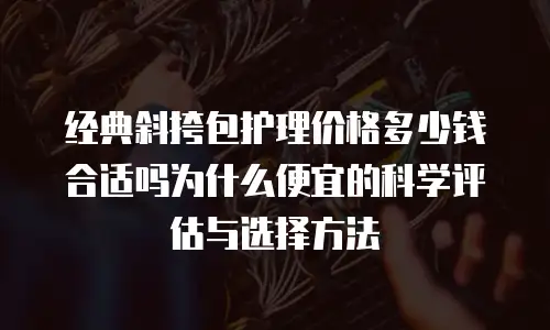 经典斜挎包护理价格多少钱合适吗为什么便宜的科学评估与选择方法