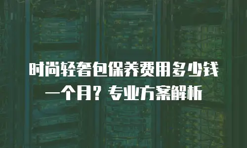 时尚轻奢包保养费用多少钱一个月？专业方案解析