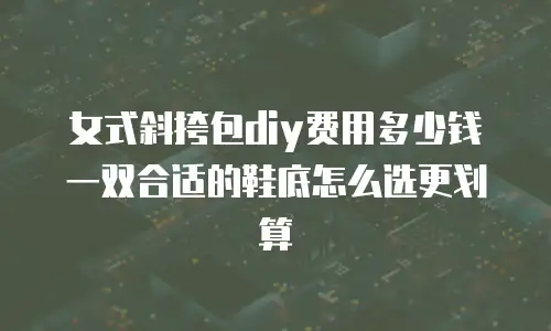 女式斜挎包diy费用多少钱 一双合适的鞋底怎么选更划算