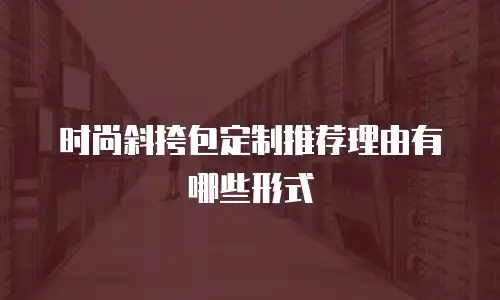 时尚斜挎包定制推荐理由有哪些形式