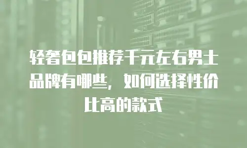 轻奢包包推荐千元左右男士品牌有哪些，如何选择性价比高的款式