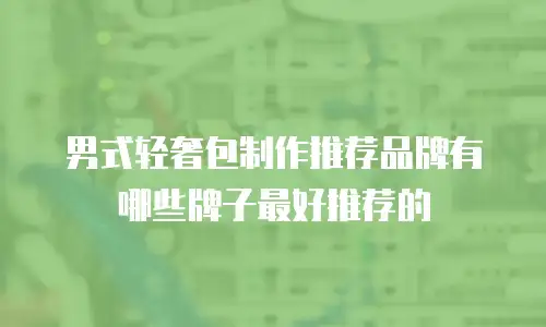男式轻奢包制作推荐品牌有哪些牌子最好推荐的
