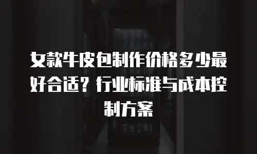 女款牛皮包制作价格多少最好合适？行业标准与成本控制方案