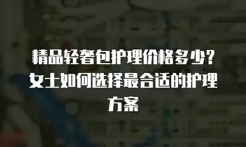 精品轻奢包护理价格多少？女士如何选择最合适的护理方案