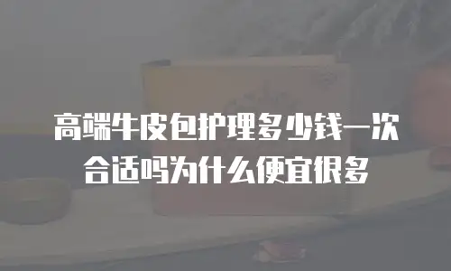 高端牛皮包护理多少钱一次合适吗为什么便宜很多