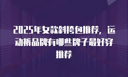 2025年女款斜挎包推荐，运动裤品牌有哪些牌子最好穿推荐