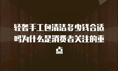 轻奢手工包清洁多少钱合适吗为什么是消费者关注的重点