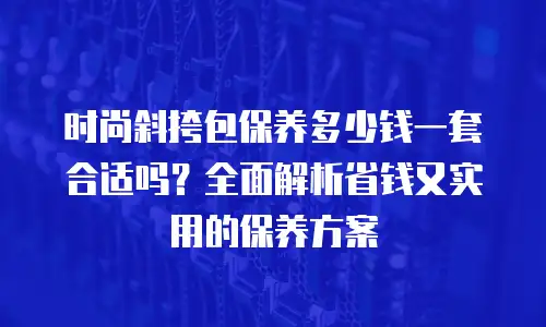 时尚斜挎包保养多少钱一套合适吗？全面解析省钱又实用的保养方案