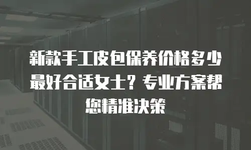 新款手工皮包保养价格多少最好合适女士？专业方案帮您精准决策