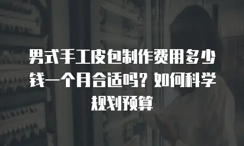男式手工皮包制作费用多少钱一个月合适吗？如何科学规划预算