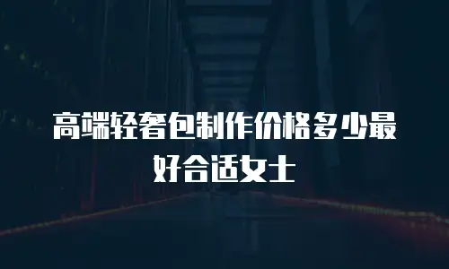 高端轻奢包制作价格多少最好合适女士
