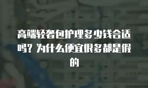 高端轻奢包护理多少钱合适吗？为什么便宜很多都是假的