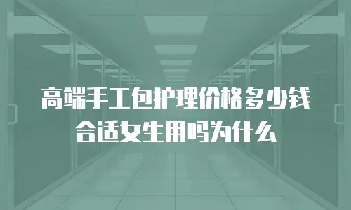 高端手工包护理价格多少钱合适女生用吗为什么