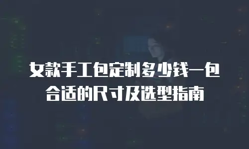 女款手工包定制多少钱一包合适的尺寸及选型指南