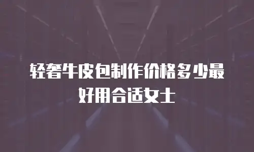 轻奢牛皮包制作价格多少最好用合适女士