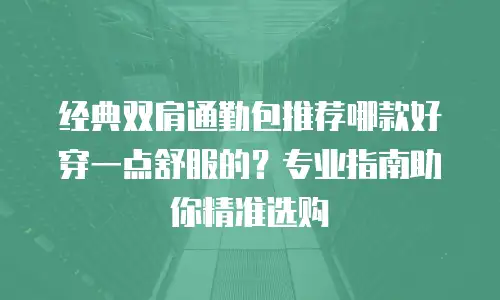 经典双肩通勤包推荐哪款好穿一点舒服的？专业指南助你精准选购