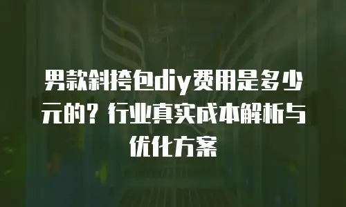 男款斜挎包diy费用是多少元的？行业真实成本解析与优化方案