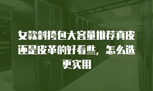 女款斜挎包大容量推荐真皮还是皮革的好看些，怎么选更实用