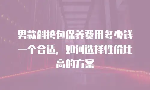 男款斜挎包保养费用多少钱一个合适，如何选择性价比高的方案