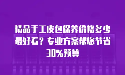 精品手工皮包保养价格多少最好看？专业方案帮您节省30%预算