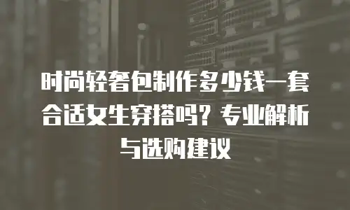 时尚轻奢包制作多少钱一套合适女生穿搭吗？专业解析与选购建议