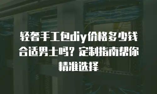 轻奢手工包diy价格多少钱合适男士吗？定制指南帮你精准选择