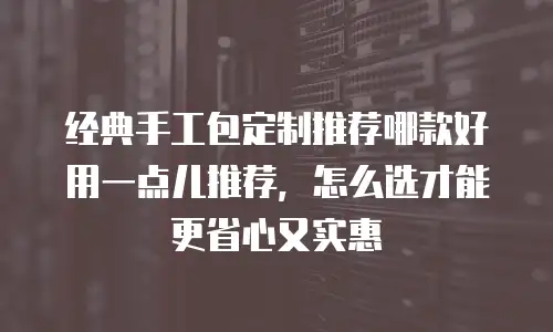 经典手工包定制推荐哪款好用一点儿推荐，怎么选才能更省心又实惠