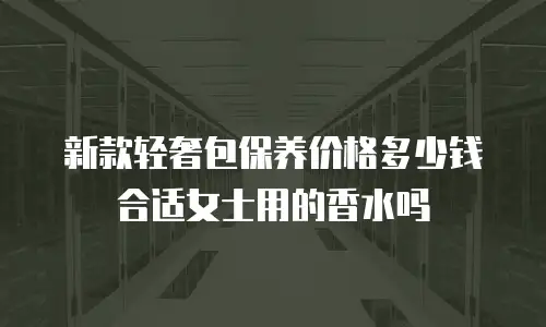 新款轻奢包保养价格多少钱合适女士用的香水吗