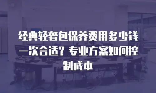 经典轻奢包保养费用多少钱一次合适？专业方案如何控制成本
