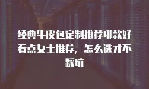 经典牛皮包定制推荐哪款好看点女士推荐，怎么选才不踩坑