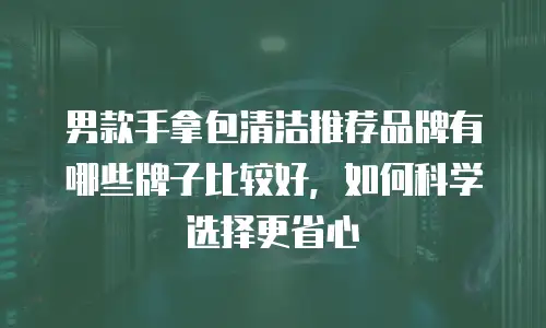 男款手拿包清洁推荐品牌有哪些牌子比较好，如何科学选择更省心