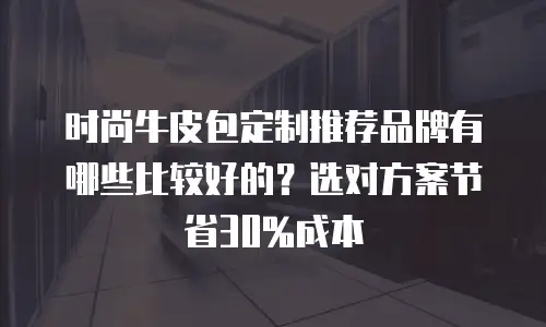 时尚牛皮包定制推荐品牌有哪些比较好的？选对方案节省30%成本
