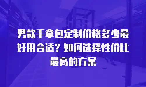 男款手拿包定制价格多少最好用合适？如何选择性价比最高的方案