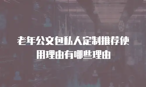 老年公文包私人定制推荐使用理由有哪些理由