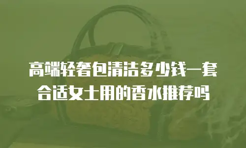 高端轻奢包清洁多少钱一套合适女士用的香水推荐吗